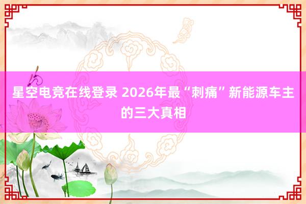 星空电竞在线登录 2026年最“刺痛”新能源车主的三大真相