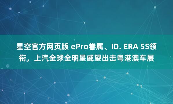 星空官方网页版 ePro眷属、ID. ERA 5S领衔,上汽全球全明星威望出击粤港澳车展