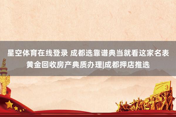 星空体育在线登录 成都选靠谱典当就看这家名表黄金回收房产典质办理|成都押店推选