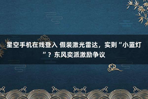 星空手机在线登入 假装激光雷达,实则“小蓝灯”?东风奕派激励争议