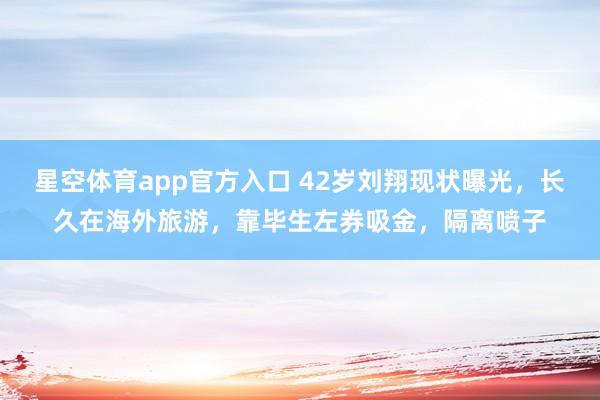 星空体育app官方入口 42岁刘翔现状曝光,长久在海外旅游,靠毕生左券吸金,隔离喷子