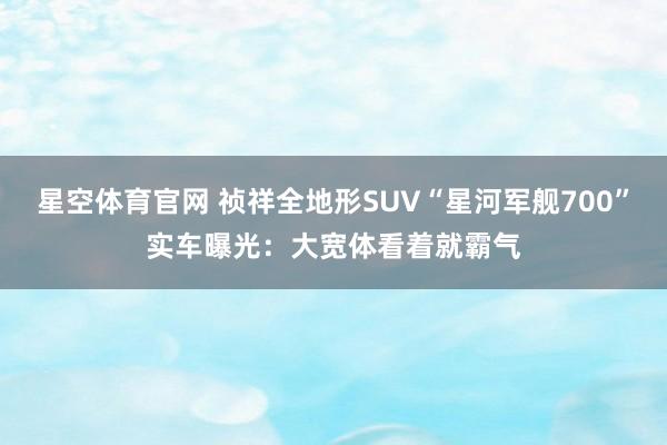 星空体育官网 祯祥全地形SUV“星河军舰700”实车曝光：大宽体看着就霸气