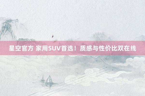 星空官方 家用SUV首选!质感与性价比双在线