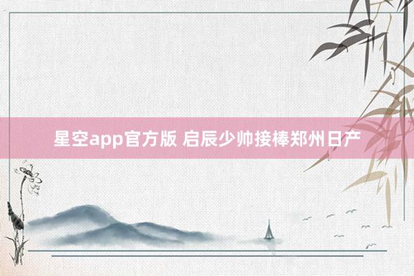 星空app官方版 启辰少帅接棒郑州日产