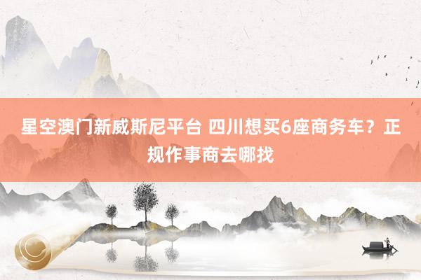 星空澳门新威斯尼平台 四川想买6座商务车?正规作事商去哪找