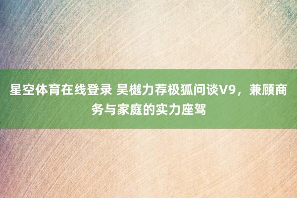 星空体育在线登录 吴樾力荐极狐问谈V9,兼顾商务与家庭的实力座驾