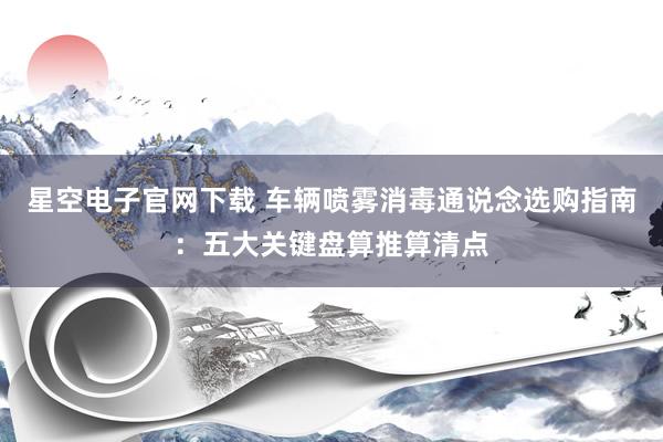 星空电子官网下载 车辆喷雾消毒通说念选购指南:五大关键盘算推算清点