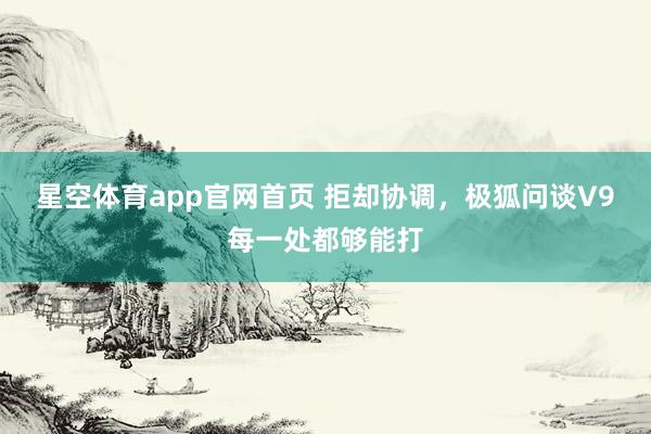 星空体育app官网首页 拒却协调,极狐问谈V9每一处都够能打