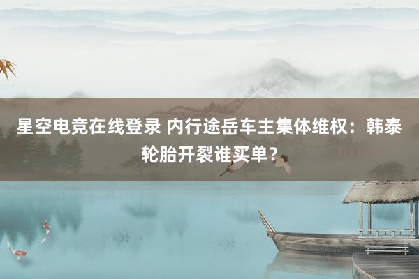 星空电竞在线登录 内行途岳车主集体维权：韩泰轮胎开裂谁买单？