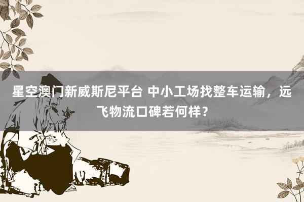 星空澳门新威斯尼平台 中小工场找整车运输,远飞物流口碑若何样?