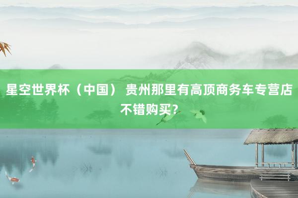 星空世界杯（中国） 贵州那里有高顶商务车专营店不错购买？