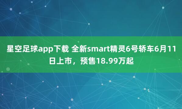 星空足球app下载 全新smart精灵6号轿车6月11日上市,预售18.99万起