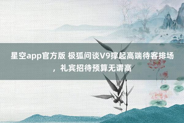 星空app官方版 极狐问谈V9撑起高端待客排场,礼宾招待预算无谓高