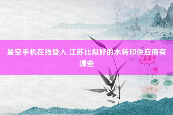 星空手机在线登入 江苏比拟好的水转印供应商有哪些
