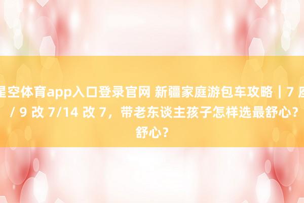 星空体育app入口登录官网 新疆家庭游包车攻略|7 座 / 9 改 7/14 改 7,带老东谈主孩子怎样选最舒心?