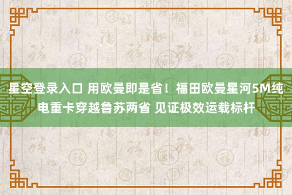星空登录入口 用欧曼即是省!福田欧曼星河5M纯电重卡穿越鲁苏两省 见证极效运载标杆