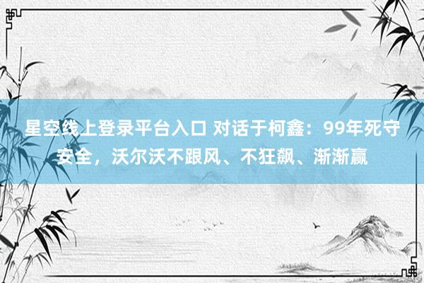 星空线上登录平台入口 对话于柯鑫:99年死守安全,沃尔沃不跟风、不狂飙、渐渐赢