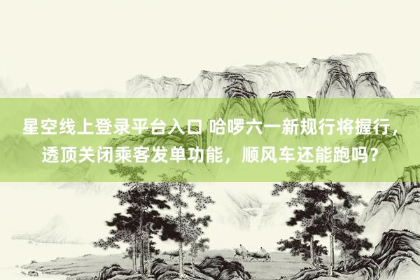 星空线上登录平台入口 哈啰六一新规行将握行，透顶关闭乘客发单功能，顺风车还能跑吗？