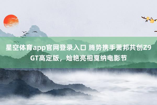 星空体育app官网登录入口 腾势携手萧邦共创Z9GT高定版,灿艳亮相戛纳电影节