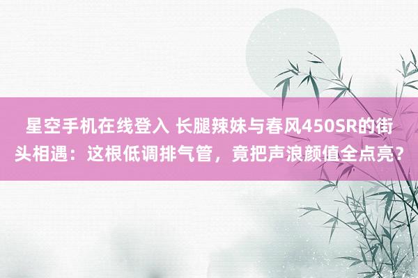 星空手机在线登入 长腿辣妹与春风450SR的街头相遇:这根低调排气管,竟把声浪颜值全点亮?