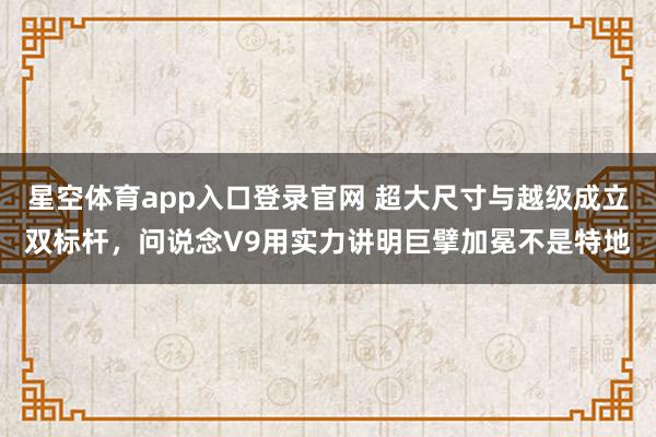 星空体育app入口登录官网 超大尺寸与越级成立双标杆，问说念V9用实力讲明巨擘加冕不是特地