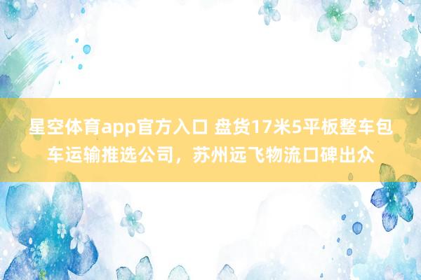 星空体育app官方入口 盘货17米5平板整车包车运输推选公司,苏州远飞物流口碑出众
