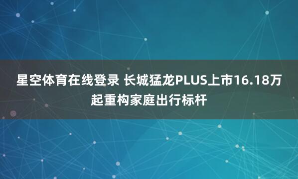 星空体育在线登录 长城猛龙PLUS上市16.18万起重构家庭出行标杆