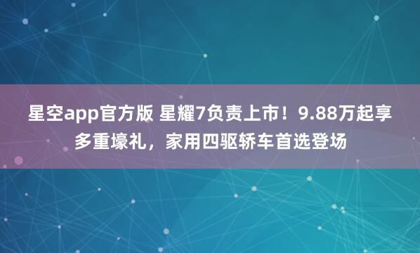星空app官方版 星耀7负责上市!9.88万起享多重壕礼,家用四驱轿车首选登场