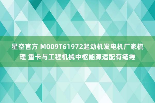 星空官方 M009T61972起动机发电机厂家梳理 重卡与工程机械中枢能源适配有缱绻