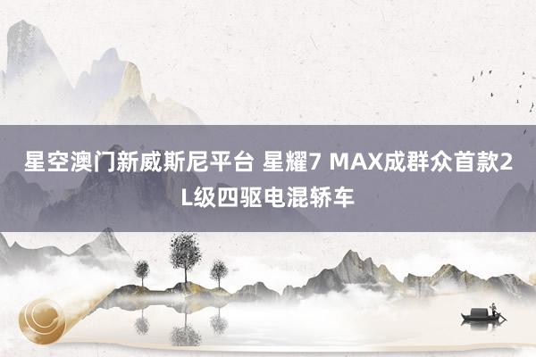 星空澳门新威斯尼平台 星耀7 MAX成群众首款2L级四驱电混轿车