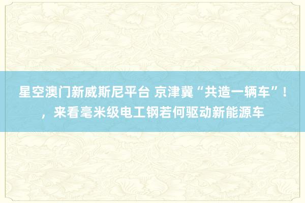 星空澳门新威斯尼平台 京津冀“共造一辆车”!,来看毫米级电工钢若何驱动新能源车