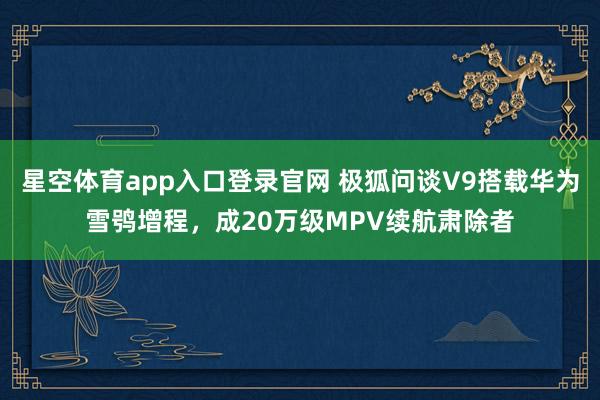 星空体育app入口登录官网 极狐问谈V9搭载华为雪鸮增程,成20万级MPV续航肃除者