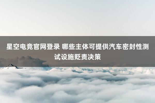 星空电竞官网登录 哪些主体可提供汽车密封性测试设施贬责决策