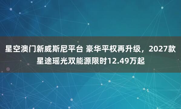 星空澳门新威斯尼平台 豪华平权再升级,2027款星途瑶光双能源限时12.49万起