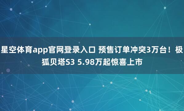 星空体育app官网登录入口 预售订单冲突3万台!极狐贝塔S3 5.98万起惊喜上市