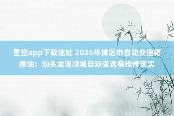 星空app下载地址 2026年清远市自动变速箱换油:汕头龙湖顺城自动变速箱维修现实
