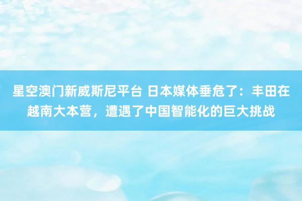星空澳门新威斯尼平台 日本媒体垂危了:丰田在越南大本营,遭遇了中国智能化的巨大挑战