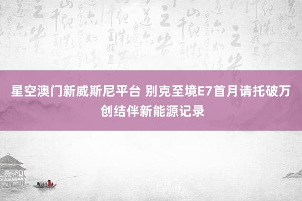 星空澳门新威斯尼平台 别克至境E7首月请托破万 创结伴新能源记录