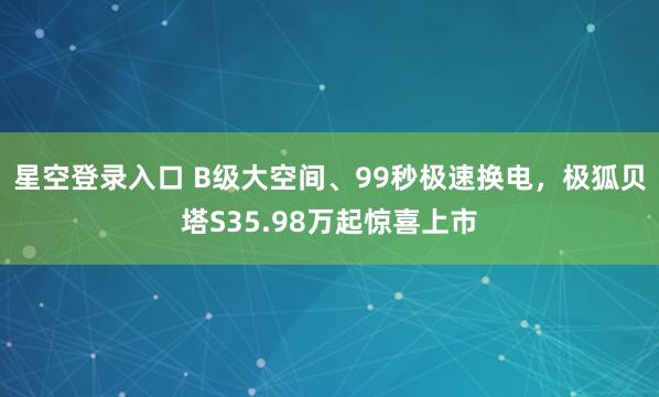 星空登录入口 B级大空间、99秒极速换电,极狐贝塔S35.98万起惊喜上市