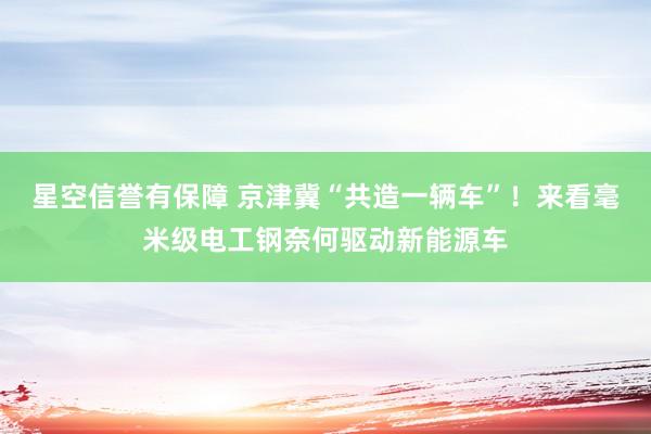 星空信誉有保障 京津冀“共造一辆车”!来看毫米级电工钢奈何驱动新能源车