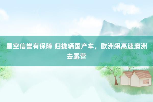 星空信誉有保障 归拢辆国产车,欧洲飙高速澳洲去露营