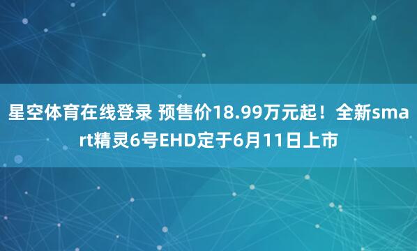 星空体育在线登录 预售价18.99万元起!全新smart精灵6号EHD定于6月11日上市