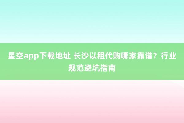 星空app下载地址 长沙以租代购哪家靠谱?行业规范避坑指南