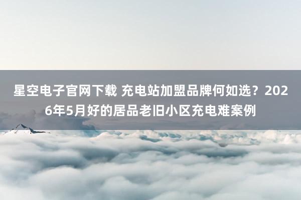 星空电子官网下载 充电站加盟品牌何如选?2026年5月好的居品老旧小区充电难案例