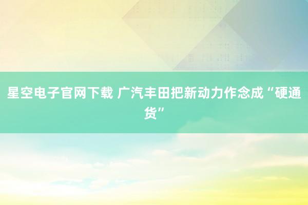星空电子官网下载 广汽丰田把新动力作念成“硬通货”