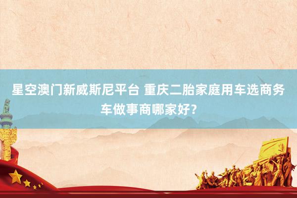 星空澳门新威斯尼平台 重庆二胎家庭用车选商务车做事商哪家好?