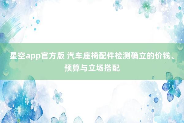 星空app官方版 汽车座椅配件检测确立的价钱、预算与立场搭配