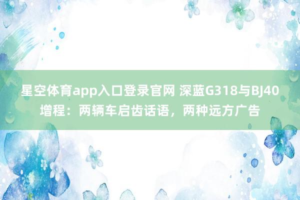 星空体育app入口登录官网 深蓝G318与BJ40增程:两辆车启齿话语,两种远方广告