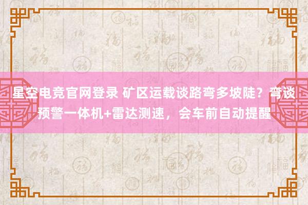 星空电竞官网登录 矿区运载谈路弯多坡陡?弯谈预警一体机+雷达测速,会车前自动提醒