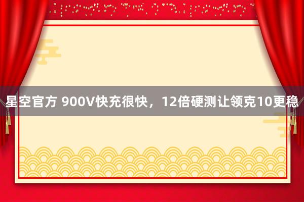 星空官方 900V快充很快,12倍硬测让领克10更稳